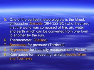 5. One of the earliest meteorologists is the Greek
   philosopher Aristotle (384-322 BC) who theorized
   that the world was composed of fire, air, water
   and earth which can be converted from one form
   to another by the sun.
6. Thermometer (Galileo)
7. Barometer for pressure (Torricelli)
8. Hygroscope for humidity measurement (Hooke)
9. Rain gauge for measuring rainfall (Hooke,Wren
   and Towneley
 