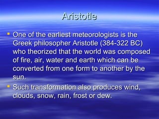 Aristotle
 One of the earliest meteorologists is the
  Greek philosopher Aristotle (384-322 BC)
  who theorized that the world was composed
  of fire, air, water and earth which can be
  converted from one form to another by the
  sun.
 Such transformation also produces wind,
  clouds, snow, rain, frost or dew.
 