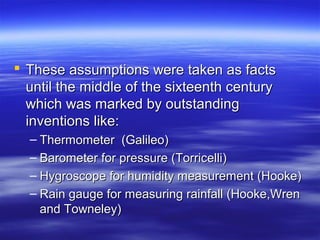  These assumptions were taken as facts
  until the middle of the sixteenth century
  which was marked by outstanding
  inventions like:
  – Thermometer (Galileo)
  – Barometer for pressure (Torricelli)
  – Hygroscope for humidity measurement (Hooke)
  – Rain gauge for measuring rainfall (Hooke,Wren
    and Towneley)
 