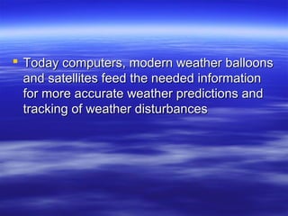  Today computers, modern weather balloons
  and satellites feed the needed information
  for more accurate weather predictions and
  tracking of weather disturbances
 