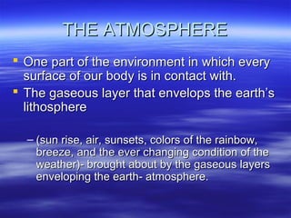 THE ATMOSPHERE
 One part of the environment in which every
  surface of our body is in contact with.
 The gaseous layer that envelops the earth’s
  lithosphere

  – (sun rise, air, sunsets, colors of the rainbow,
    breeze, and the ever changing condition of the
    weather)- brought about by the gaseous layers
    enveloping the earth- atmosphere.
 
