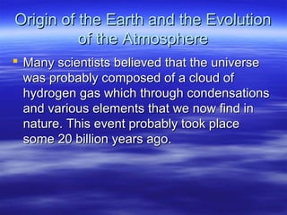 Origin of the Earth and the Evolution
          of the Atmosphere
 Many scientists believed that the universe
  was probably composed of a cloud of
  hydrogen gas which through condensations
  and various elements that we now find in
  nature. This event probably took place
  some 20 billion years ago.
 