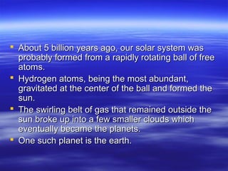  About 5 billion years ago, our solar system was
  probably formed from a rapidly rotating ball of free
  atoms.
 Hydrogen atoms, being the most abundant,
  gravitated at the center of the ball and formed the
  sun.
 The swirling belt of gas that remained outside the
  sun broke up into a few smaller clouds which
  eventually became the planets.
 One such planet is the earth.
 
