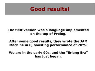 Good results!


The first version was a language implemented
              on the top of Prolog.

After some good results, they wrote the JAM
Machine in C, boosting performance of 70%.

We are in the early 90s, and the “Erlang Era”
               has just began.
 
