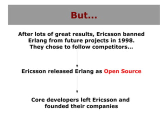 But...
After lots of great results, Ericsson banned
   Erlang from future projects in 1998.
    They chose to follow competitors...



 Ericsson released Erlang as Open Source




    Core developers left Ericsson and
        founded their companies
 