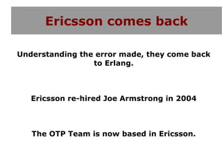 Ericsson comes back

Understanding the error made, they come back
                 to Erlang.



   Ericsson re-hired Joe Armstrong in 2004



   The OTP Team is now based in Ericsson.
 