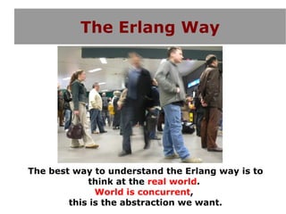 The Erlang Way




The best way to understand the Erlang way is to
            think at the real world.
              World is concurrent,
        this is the abstraction we want.
 