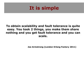 It is simple


To obtain scalability and fault tolerance is quite
 easy. You took 2 things, you make them share
nothing and you get fault tolerance and you can
                      scale.


              Joe Armstrong (London Erlang Factory 2011)
 