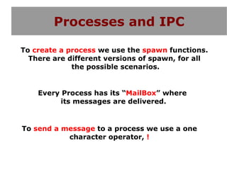 Processes and IPC

To create a process we use the spawn functions.
  There are different versions of spawn, for all
             the possible scenarios.


    Every Process has its “MailBox” where
          its messages are delivered.


To send a message to a process we use a one
           character operator, !
 