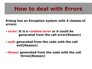 How to deal with Errors

Erlang has an Exception system with 3 classes of
errors:

- error: It is a runtime error or it could be
         generated from the call error(Reason)

- exit: generated from the code with the call
        exit(Reason)

- throw: generated from the code with the call
         throw(Reason)
 
