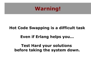 Warning!


Hot Code Swapping is a difficult task

     Even if Erlang helps you...

     Test Hard your solutions
  before taking the system down.
 