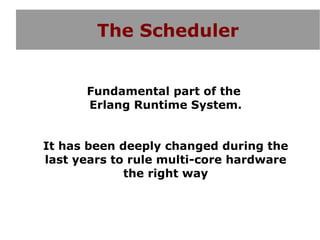 The Scheduler


      Fundamental part of the
      Erlang Runtime System.


It has been deeply changed during the
last years to rule multi-core hardware
             the right way
 