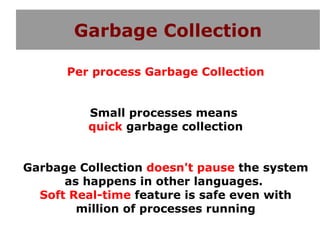 Garbage Collection

      Per process Garbage Collection


         Small processes means
         quick garbage collection


Garbage Collection doesn't pause the system
      as happens in other languages.
  Soft Real-time feature is safe even with
        million of processes running
 