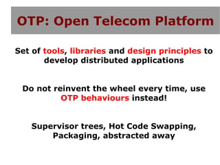 OTP: Open Telecom Platform

Set of tools, libraries and design principles to
       develop distributed applications


 Do not reinvent the wheel every time, use
          OTP behaviours instead!


   Supervisor trees, Hot Code Swapping,
       Packaging, abstracted away
 
