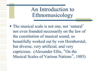 An Introduction to
Ethnomusicology
w The musical scale is not one, not `natural’
nor even founded necessarily on the law of
the constitution of musical sound, so
beautifully worked out by von Hornborstal,
but diverse, very artificial, and very
capricious. (Alexander Ellis, “On the
Musical Scales of Various Nations”, 1885)
 