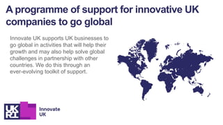 A programme of support for innovative UK
companies to go global
Innovate UK supports UK businesses to
go global in activities that will help their
growth and may also help solve global
challenges in partnership with other
countries. We do this through an
ever-evolving toolkit of support.
 