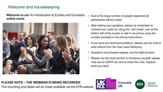 Welcome and housekeeping
• Due to the large number of people registered all
participants will be muted.
• After testing your speakers, please do remember to
connect your audio by using the “Join Audio” icon at the
bottom left of the screen or dial in via phone using the
number provided in the joining instructions.
• If you have any technical problems, please use the chat to
seek advice from the host (Jess Dobbyne).
• Questions and Answers please use the Q&A function
• Please use the chat function to introduce yourself, please
note due to GDPR we cannot share the chat. Capture
what you need
PLEASE NOTE – THE WEBINAR IS BEING RECORDED
The recording and slides will be made available via the KTN website
Welcome to our An Introduction to Eureka and Eurostars
online event
 