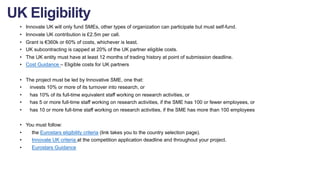 • Innovate UK will only fund SMEs, other types of organization can participate but must self-fund.
• Innovate UK contribution is £2.5m per call.
• Grant is €360k or 60% of costs, whichever is least.
• UK subcontracting is capped at 20% of the UK partner eligible costs.
• The UK entity must have at least 12 months of trading history at point of submission deadline.
• Cost Guidance – Eligible costs for UK partners
• The project must be led by Innovative SME, one that:
• invests 10% or more of its turnover into research, or
• has 10% of its full-time equivalent staff working on research activities, or
• has 5 or more full-time staff working on research activities, if the SME has 100 or fewer employees, or
• has 10 or more full-time staff working on research activities, if the SME has more than 100 employees
• You must follow:
• the Eurostars eligibility criteria (link takes you to the country selection page).
• Innovate UK criteria at the competition application deadline and throughout your project.
• Eurostars Guidance
UK Eligibility
 