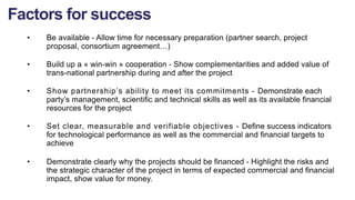 • Be available - Allow time for necessary preparation (partner search, project
proposal, consortium agreement…)
• Build up a « win-win » cooperation - Show complementarities and added value of
trans-national partnership during and after the project
• Show partnership’s ability to meet its commitments - Demonstrate each
party’s management, scientific and technical skills as well as its available financial
resources for the project
• Set clear, measurable and verifiable objectives - Define success indicators
for technological performance as well as the commercial and financial targets to
achieve
• Demonstrate clearly why the projects should be financed - Highlight the risks and
the strategic character of the project in terms of expected commercial and financial
impact, show value for money.
Factors for success
 