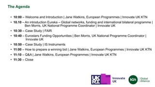 The Agenda
• 10:00 – Welcome and Introduction | Jane Watkins, European Programmes | Innovate UK KTN
• 10.10 – An introduction Eureka – Global networks, funding and international bilateral programme |
Ben Morris, UK National Programme Coordinator | Innovate UK
• 10:30 – Case Study | FAIR
• 10:40 – Eurostars Funding Opportunities | Ben Morris, UK National Programme Coordinator |
Innovate UK
• 10:50 – Case Study | IS Instruments
• 11:00 – How to prepare a winning bid | Jane Watkins, European Programmes | Innovate UK KTN
• 11:10 – Q&A | Jane Watkins, European Programmes | Innovate UK KTN
• 11:30 – Close
 