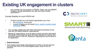 • UK currently has live projects in PENTA, Celtic next and SMART
Clusters, though participants can self fund other Cluster
participation.
Example Eligibility for recent PENTA call:
• To lead a project as a UK based organisation you must:
• be a business, of any size
• involve at least one UK based micro, small or medium sized
enterprise (SME)
• You can also collaborate with other UK based businesses of any
size and UK based research organisations.
• Research organisations must be able to show how they will exploit
the results of the project to grow the wider electronics, sensor and
photonics sector in the UK. Research organisations cannot lead on
an application.
• Subcontractors
• Your project can include subcontractors but they must not account
for more than 20% of the total eligible project costs of the UK
partners.
Existing UK engagement in clusters
 