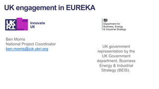 Ben Morris
National Project Coordinator
ben.morris@iuk.ukri.org
UK engagement in EUREKA
UK government
representation by the
UK Government
department, Business
Energy & Industrial
Strategy (BEIS).
 