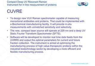Compact Deep UV Resonant Raman
Instrument for in line measurement of proteins
• To design new VUV Raman spectrometer capable of measuring
monoclonal antibodies and proteins. That could be implemented with
a Biochemical manufacturing facility. It will provide in-situ
measurements with unmatched sensitivity and selectivity.
• The new, compact laser source will operate at 229 nm and a deep UV
Static Fourier Transform Spectrometer (SFTS).
• Software will be developed to monitor real time data feeds from the
UVRRS and output the optimal parameters for current and future
fraction collection. The instrument is aimed at optimising the
manufacturing process of high value therapeutic proteins within the
industrial biotechnology sector by developing a more efficient and
flexible manufacturing process.
CUVRE
 