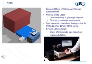ODIN
• Compact Deep UV Resonant Raman
Spectrometer
• Using a diode Laser
– (no water cooling or gas purge required)
– Eliminating expensive running costs
• Spectrometer, maximises throughput while
limiting power density at the target
• System very compact
– Order of magnitude size reduction
– Improved stability
 