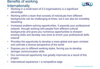 Benefits of working
Internationally
• Working in a small team of 2-3 organisations is a significant
advantage
• Working within a team that consists of individuals from different
backgrounds can be challenging at times, but it can also be incredibly
rewarding
• Increased problem-solving opportunities. It expands your professional
network through working with people from different cultural
backgrounds and gives you numerous opportunities to sharpen
existing skills and develop new ones to enrich your professional skills
arsenal
• Provides the opportunity to develop a more global and open mindset
and cultivate a diverse perspective of the world
• Exposes you to different working styles, forcing you to develop
stronger communication skills
• Our commercial opportunity has greatly improved as a result of this
project
• International experience = a competitive edge
 