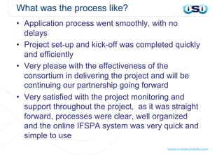 What was the process like?
• Application process went smoothly, with no
delays
• Project set-up and kick-off was completed quickly
and efficiently
• Very please with the effectiveness of the
consortium in delivering the project and will be
continuing our partnership going forward
• Very satisfied with the project monitoring and
support throughout the project, as it was straight
forward, processes were clear, well organized
and the online IFSPA system was very quick and
simple to use
 