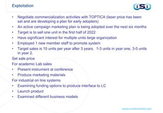 Exploitation
• Negotiate commercialization activities with TOPTICA (laser price has been
set and are developing a plan for early adopters)
• An active campaign marketing plan is being adopted over the next six months
• Target is to sell one unit in the first half of 2022
• Have significant interest for multiple units large organization
• Employed 1 new member staff to promote system
• Target sales is 10 units per year after 3 years. 1-3 units in year one, 3-5 units
in year 2.
Set sale price
For academic Lab sales
• Present instrument at conference
• Produce marketing materials
For industrial on line systems
• Examining funding options to produce interface to LC
• Launch product
• Examined different business models
 