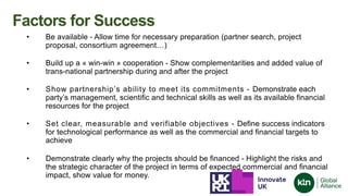 • Be available - Allow time for necessary preparation (partner search, project
proposal, consortium agreement…)
• Build up a « win-win » cooperation - Show complementarities and added value of
trans-national partnership during and after the project
• Show partnership’s ability to meet its commitments - Demonstrate each
party’s management, scientific and technical skills as well as its available financial
resources for the project
• Set clear, measurable and verifiable objectives - Define success indicators
for technological performance as well as the commercial and financial targets to
achieve
• Demonstrate clearly why the projects should be financed - Highlight the risks and
the strategic character of the project in terms of expected commercial and financial
impact, show value for money.
Factors for Success
 