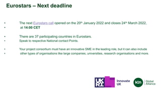 • The next Eurostars call opened on the 20th January 2022 and closes 24th March 2022,
• at 14:00 CET
• There are 37 participating countries in Eurostars.
• Speak to respective National contact Points.
• Your project consortium must have an innovative SME in the leading role, but it can also include
• other types of organisations like large companies, universities, research organisations and more.
Eurostars – Next deadline
 