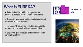 • Established in 1985 to support cross
border business-led R&D and Innovation
• Trusted framework facilitating bilateral and
multilateral collaboration
• Involves 45 countries with the potential to
expand and to work with other countries
• Supports globalisation of businesses with
innovative ideas
What is EUREKA?
 