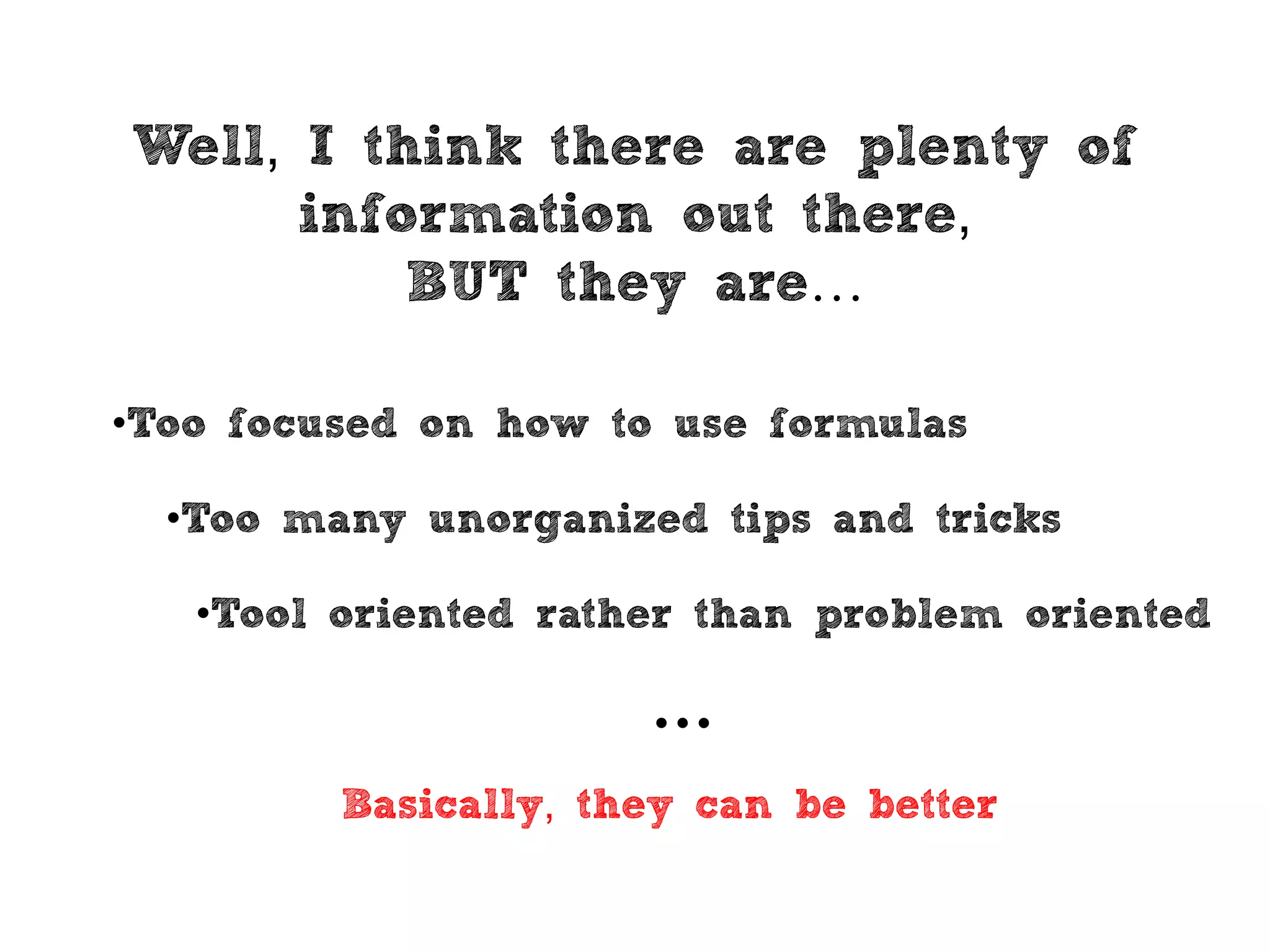 Well, I think there are plenty of
information out there,
BUT they are…
•Too many unorganized tips and tricks
•Tool oriented rather than problem oriented
•Too focused on how to use formulas
Basically, they can be better
…