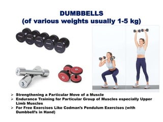DUMBBELLS
(of various weights usually 1-5 kg)
 Strengthening a Particular Move of a Muscle
 Endurance Training for Particular Group of Muscles especially Upper
Limb Muscles
 For Free Exercises Like Codman’s Pendulum Exercises (with
Dumbbell’s in Hand)
 