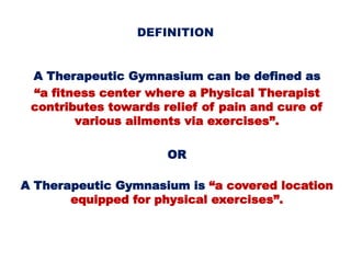 DEFINITION
A Therapeutic Gymnasium can be defined as
“a fitness center where a Physical Therapist
contributes towards relief of pain and cure of
various ailments via exercises”.
OR
A Therapeutic Gymnasium is “a covered location
equipped for physical exercises”.
 