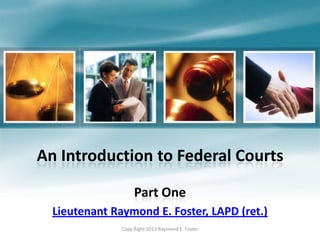 An Introduction to Federal Courts
Part One
Lieutenant Raymond E. Foster, LAPD (ret.)
Copy Right 2013 Raymond E. Foster
 