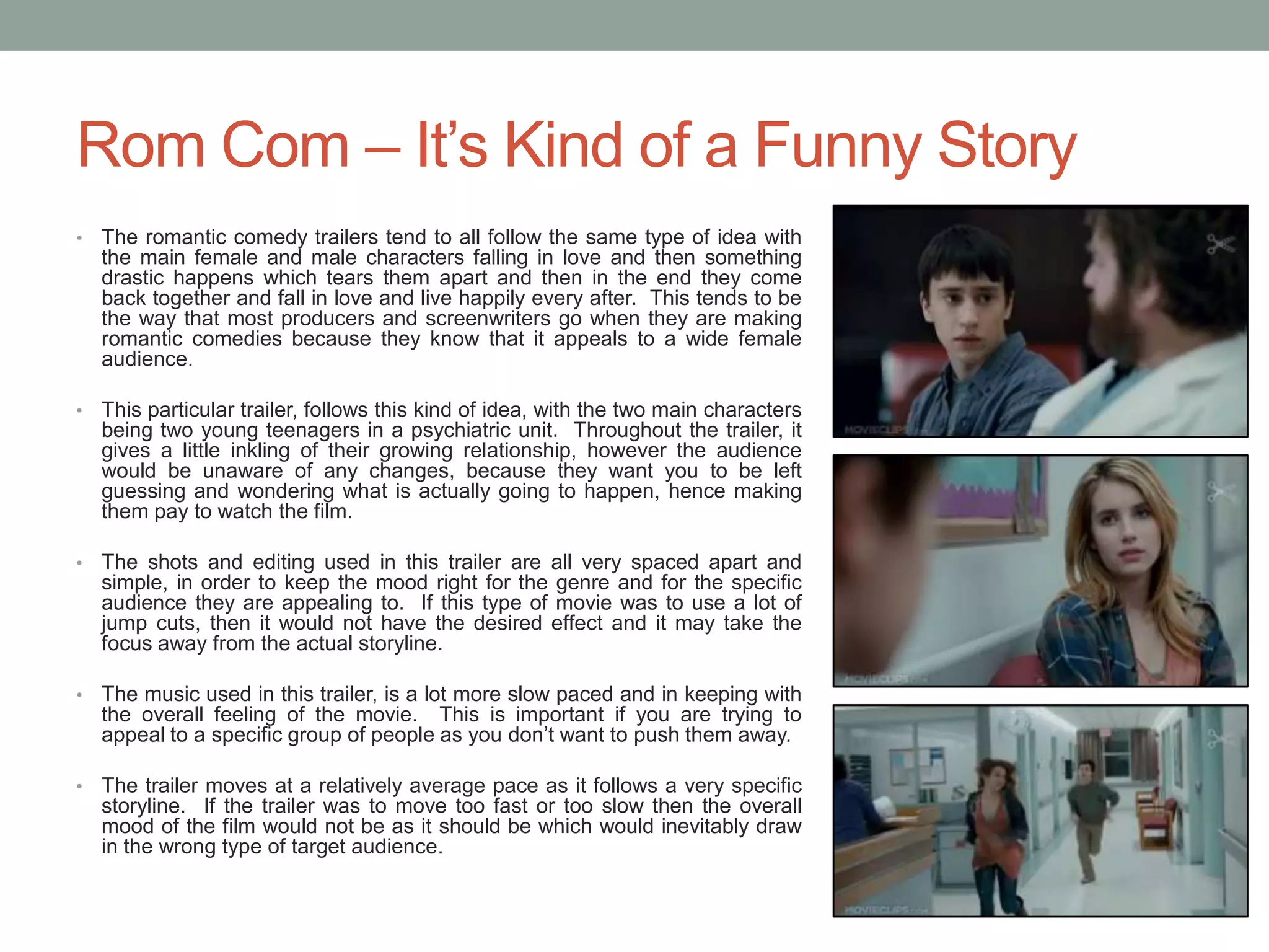 Rom Com – It’s Kind of a Funny Story
• The romantic comedy trailers tend to all follow the same type of idea with
the main female and male characters falling in love and then something
drastic happens which tears them apart and then in the end they come
back together and fall in love and live happily every after. This tends to be
the way that most producers and screenwriters go when they are making
romantic comedies because they know that it appeals to a wide female
audience.
• This particular trailer, follows this kind of idea, with the two main characters
being two young teenagers in a psychiatric unit. Throughout the trailer, it
gives a little inkling of their growing relationship, however the audience
would be unaware of any changes, because they want you to be left
guessing and wondering what is actually going to happen, hence making
them pay to watch the film.
• The shots and editing used in this trailer are all very spaced apart and
simple, in order to keep the mood right for the genre and for the specific
audience they are appealing to. If this type of movie was to use a lot of
jump cuts, then it would not have the desired effect and it may take the
focus away from the actual storyline.
• The music used in this trailer, is a lot more slow paced and in keeping with
the overall feeling of the movie. This is important if you are trying to
appeal to a specific group of people as you don’t want to push them away.
• The trailer moves at a relatively average pace as it follows a very specific
storyline. If the trailer was to move too fast or too slow then the overall
mood of the film would not be as it should be which would inevitably draw
in the wrong type of target audience.
 