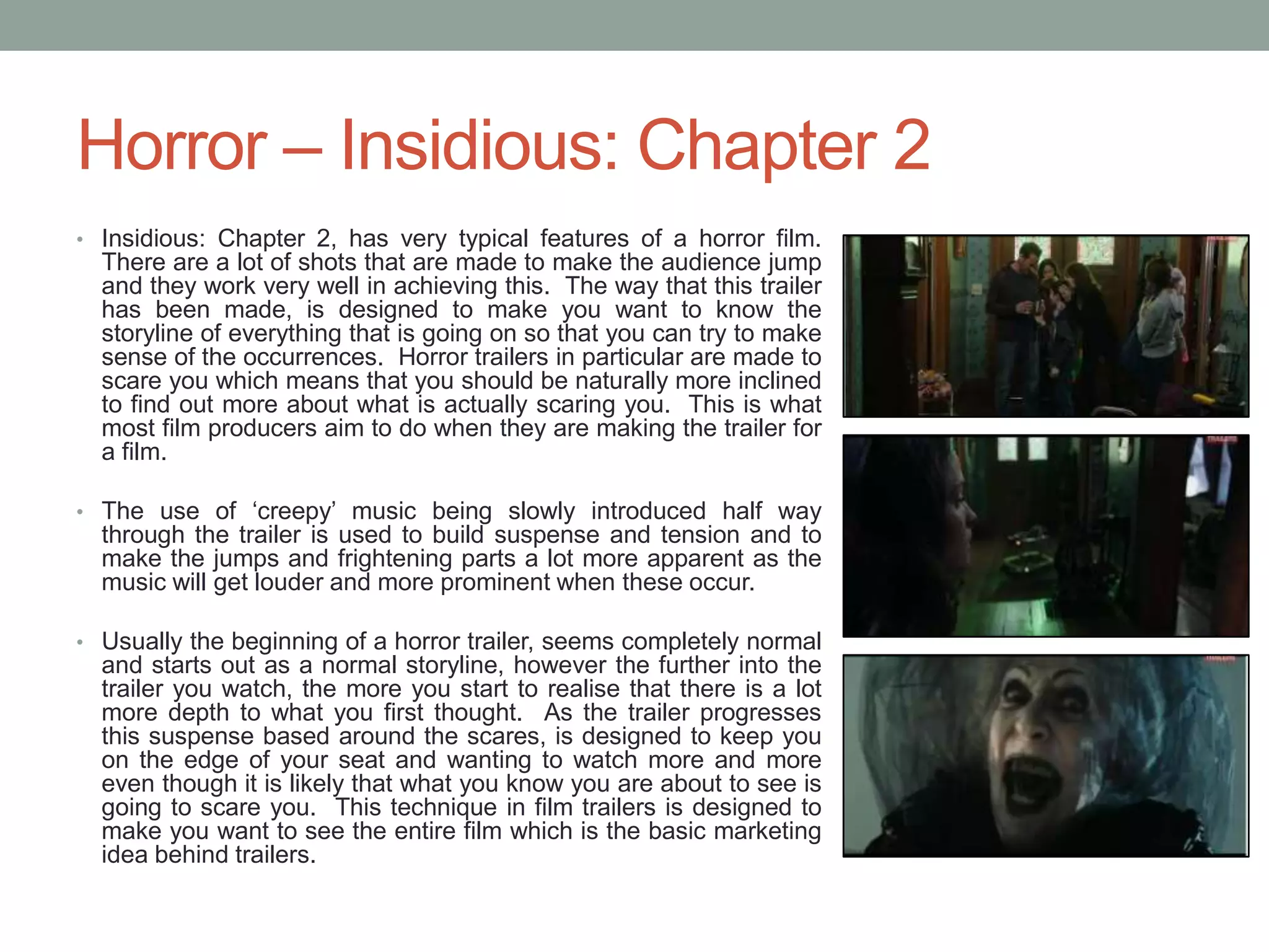 Horror – Insidious: Chapter 2
• Insidious: Chapter 2, has very typical features of a horror film.
There are a lot of shots that are made to make the audience jump
and they work very well in achieving this. The way that this trailer
has been made, is designed to make you want to know the
storyline of everything that is going on so that you can try to make
sense of the occurrences. Horror trailers in particular are made to
scare you which means that you should be naturally more inclined
to find out more about what is actually scaring you. This is what
most film producers aim to do when they are making the trailer for
a film.
• The use of ‘creepy’ music being slowly introduced half way
through the trailer is used to build suspense and tension and to
make the jumps and frightening parts a lot more apparent as the
music will get louder and more prominent when these occur.
• Usually the beginning of a horror trailer, seems completely normal
and starts out as a normal storyline, however the further into the
trailer you watch, the more you start to realise that there is a lot
more depth to what you first thought. As the trailer progresses
this suspense based around the scares, is designed to keep you
on the edge of your seat and wanting to watch more and more
even though it is likely that what you know you are about to see is
going to scare you. This technique in film trailers is designed to
make you want to see the entire film which is the basic marketing
idea behind trailers.
 