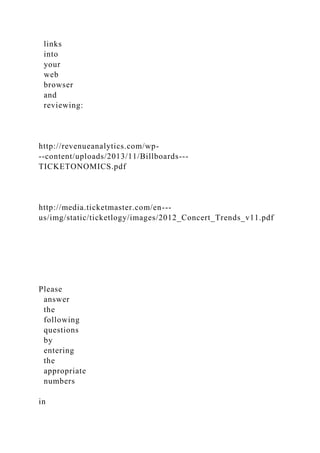 links
into
your
web
browser
and
reviewing:
http://revenueanalytics.com/wp-
­‐content/uploads/2013/11/Billboards-­‐
TICKETONOMICS.pdf
http://media.ticketmaster.com/en-­‐
us/img/static/ticketlogy/images/2012_Concert_Trends_v11.pdf
Please
answer
the
following
questions
by
entering
the
appropriate
numbers
in
 