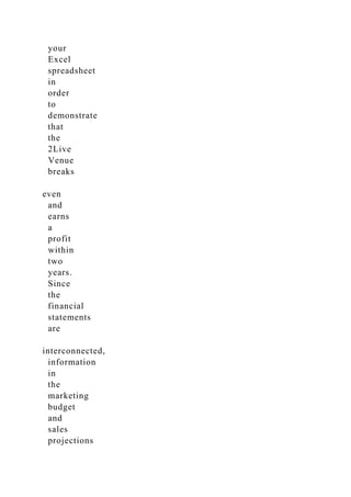 your
Excel
spreadsheet
in
order
to
demonstrate
that
the
2Live
Venue
breaks
even
and
earns
a
profit
within
two
years.
Since
the
financial
statements
are
interconnected,
information
in
the
marketing
budget
and
sales
projections
 
