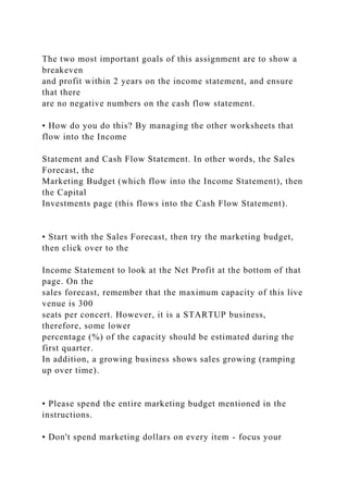 The two most important goals of this assignment are to show a
breakeven
and profit within 2 years on the income statement, and ensure
that there
are no negative numbers on the cash flow statement.
• How do you do this? By managing the other worksheets that
flow into the Income
Statement and Cash Flow Statement. In other words, the Sales
Forecast, the
Marketing Budget (which flow into the Income Statement), then
the Capital
Investments page (this flows into the Cash Flow Statement).
• Start with the Sales Forecast, then try the marketing budget,
then click over to the
Income Statement to look at the Net Profit at the bottom of that
page. On the
sales forecast, remember that the maximum capacity of this live
venue is 300
seats per concert. However, it is a STARTUP business,
therefore, some lower
percentage (%) of the capacity should be estimated during the
first quarter.
In addition, a growing business shows sales growing (ramping
up over time).
• Please spend the entire marketing budget mentioned in the
instructions.
• Don't spend marketing dollars on every item - focus your
 