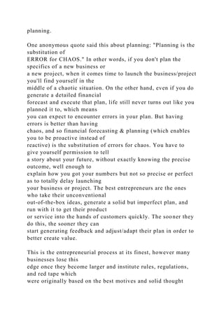 planning.
One anonymous quote said this about planning: "Planning is the
substitution of
ERROR for CHAOS." In other words, if you don't plan the
specifics of a new business or
a new project, when it comes time to launch the business/project
you'll find yourself in the
middle of a chaotic situation. On the other hand, even if you do
generate a detailed financial
forecast and execute that plan, life still never turns out like you
planned it to, which means
you can expect to encounter errors in your plan. But having
errors is better than having
chaos, and so financial forecasting & planning (which enables
you to be proactive instead of
reactive) is the substitution of errors for chaos. You have to
give yourself permission to tell
a story about your future, without exactly knowing the precise
outcome, well enough to
explain how you got your numbers but not so precise or perfect
as to totally delay launching
your business or project. The best entrepreneurs are the ones
who take their unconventional
out-of-the-box ideas, generate a solid but imperfect plan, and
run with it to get their product
or service into the hands of customers quickly. The sooner they
do this, the sooner they can
start generating feedback and adjust/adapt their plan in order to
better create value.
This is the entrepreneurial process at its finest, however many
businesses lose this
edge once they become larger and institute rules, regulations,
and red tape which
were originally based on the best motives and solid thought
 