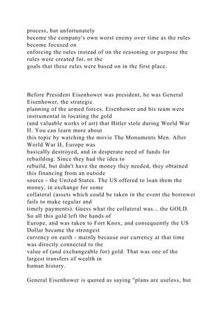 process, but unfortunately
become the company's own worst enemy over time as the rules
become focused on
enforcing the rules instead of on the reasoning or purpose the
rules were created for, or the
goals that these rules were based on in the first place.
Before President Eisenhower was president, he was General
Eisenhower, the strategic
planning of the armed forces. Eisenhower and his team were
instrumental in locating the gold
(and valuable works of art) that Hitler stole during World War
II. You can learn more about
this topic by watching the movie The Monuments Men. After
World War II, Europe was
basically destroyed, and in desperate need of funds for
rebuilding. Since they had the idea to
rebuild, but didn't have the money they needed, they obtained
this financing from an outside
source - the United States. The US offered to loan them the
money, in exchange for some
collateral (assets which could be taken in the event the borrower
fails to make regular and
timely payments). Guess what the collateral was... the GOLD.
So all this gold left the hands of
Europe, and was taken to Fort Knox, and consequently the US
Dollar became the strongest
currency on earth - mainly because our currency at that time
was directly connected to the
value of (and exchangeable for) gold. That was one of the
largest transfers of wealth in
human history.
General Eisenhower is quoted as saying "plans are useless, but
 