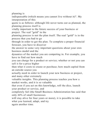 planning is
indispensable (which means you cannot live without it)". My
interpretation of this
quote is as follows: although life never turns out as planned, the
planning process itself is
vitally important to the future success of your business or
project. The real "gold" in the
planning process is not the plan itself. The real "gold" is in the
process that you had to go
through in order to get the plan. To complete a proper financial
forecast, you have to discover
the answer to some very important questions about your own
business model and the
dynamics of the market you are competing in. For example, you
have to find out how much
you can charge for a product or service; whether or not you can
sell it for a price higher
than what it costs to create or purchase; how much capital from
an outside source you
actually need in order to launch your new business or project,
and many other extremely
valuable insights. This planning process teaches you how a
market works, and it is so valuable
that even if you act on this knowledge, roll the dice, launch
your product or service, and
completely fail (the Small Business Administration has said that
only 44% of small businesses
will stay alive for four years or more), it is possible to take
what you learned, adapt, and try
again another time.
 