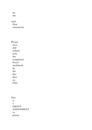 on
the
cash
flow
statement).
Please
save
and
submit
only
the
completed
Excel
workbook
by
the
due
date
on
FSO.
This
is
a
GROUP
ASSIGNMENT,
so
please
 