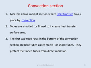 Convection section
1. Located above radiant section where Heat transfer takes
place by convection .
2. Tubes are studded or finned to increase heat transfer
surface area.
3. The first two tube rows in the bottom of the convection
section are bare tubes called shield or shock tubes. They
protect the finned tubes from direct radiation.
15
pramod_dixit@yahoo.com
 