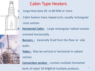 Cabin Type Heaters
1. Large Heat duty 60 to 80 MW or more
2. Cabin heaters have sloped arch, usually rectangular
cross section
3. Horizontal Cabin - Large rectangular radiant section
oriented horizontally.
4. Burners : Generally fired from the floor or side
walls.
5. Tubes : May be vertical or horizontal in radiant
section.
6. Convection section : contain multiple horizontal
bank of tubes of single or multiple products.
pramod_dixit@yahoo.com 22
 