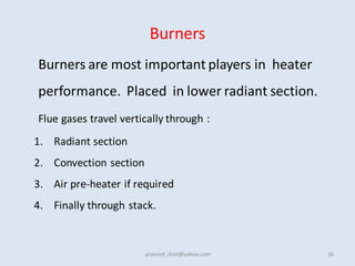 Burners
Burners are most important players in heater
performance. Placed in lower radiant section.
Flue gases travel vertically through :
1. Radiant section
2. Convection section
3. Air pre-heater if required
4. Finally through stack.
26
pramod_dixit@yahoo.com
 